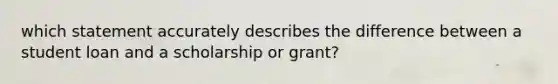 which statement accurately describes the difference between a student loan and a scholarship or grant?