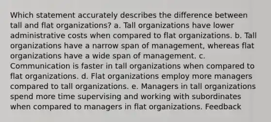 Which statement accurately describes the difference between tall and flat organizations? a. Tall organizations have lower administrative costs when compared to flat organizations. b. Tall organizations have a narrow span of management, whereas flat organizations have a wide span of management. c. Communication is faster in tall organizations when compared to flat organizations. d. Flat organizations employ more managers compared to tall organizations. e. Managers in tall organizations spend more time supervising and working with subordinates when compared to managers in flat organizations. Feedback