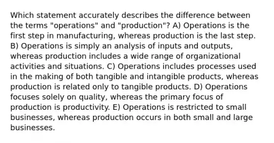 Which statement accurately describes the difference between the terms "operations" and "production"? A) Operations is the first step in manufacturing, whereas production is the last step. B) Operations is simply an analysis of inputs and outputs, whereas production includes a wide range of organizational activities and situations. C) Operations includes processes used in the making of both tangible and intangible products, whereas production is related only to tangible products. D) Operations focuses solely on quality, whereas the primary focus of production is productivity. E) Operations is restricted to small businesses, whereas production occurs in both small and large businesses.