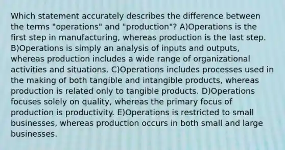 Which statement accurately describes the difference between the terms "operations" and "production"? A)Operations is the first step in manufacturing, whereas production is the last step. B)Operations is simply an analysis of inputs and outputs, whereas production includes a wide range of organizational activities and situations. C)Operations includes processes used in the making of both tangible and intangible products, whereas production is related only to tangible products. D)Operations focuses solely on quality, whereas the primary focus of production is productivity. E)Operations is restricted to small businesses, whereas production occurs in both small and large businesses.