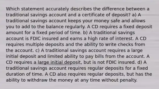 Which statement accurately describes the difference between a traditional savings account and a certificate of deposit? a) A traditional savings account keeps your money safe and allows you to add to the balance regularly. A CD requires a fixed deposit amount for a fixed period of time. b) A traditional savings account is FDIC insured and earns a high rate of interest. A CD requires multiple deposits and the ability to write checks from the account. c) A traditional savings account requires a large initial deposit and limited ability to pay bills from the account. A CD requires a large initial deposit, but is not FDIC insured. d) A traditional savings account requires regular deposits for a fixed duration of time. A CD also requires regular deposits, but has the ability to withdraw the money at any time without penalty.