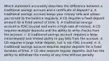 Which statement accurately describes the difference between a traditional savings account and a certificate of deposit? a. A traditional savings account keeps your money safe and allows you to add to the balance regularly. A CD requires a fixed deposit amount for a fixed period of time. b. A traditional savings account is FDIC insured and earns a high rate of interest. A CD requires multiple deposits and the ability to write checks from the account. c. A traditional savings account requires a large initial deposit and limited ability to pay bills from the account. A CD requires a large initial deposit, but is not FDIC insured. d. A traditional savings account requires regular deposits for a fixed duration of time. A CD also requires regular deposits, but has the ability to withdraw the money at any time without penalty.