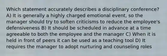 Which statement accurately describes a disciplinary conference? A) It is generally a highly charged emotional event, so the manager should try to soften criticisms to reduce the employee's defensiveness B) It should be scheduled in advance at a time agreeable to both the employee and the manager C) When it is held in front of peers it can be used as a teaching tool D) It requires the manager to adopt nurturing and counseling roles