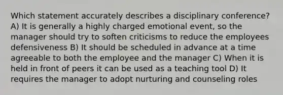 Which statement accurately describes a disciplinary conference? A) It is generally a highly charged emotional event, so the manager should try to soften criticisms to reduce the employees defensiveness B) It should be scheduled in advance at a time agreeable to both the employee and the manager C) When it is held in front of peers it can be used as a teaching tool D) It requires the manager to adopt nurturing and counseling roles