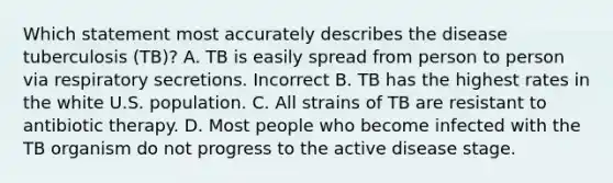 Which statement most accurately describes the disease tuberculosis (TB)? A. TB is easily spread from person to person via respiratory secretions. Incorrect B. TB has the highest rates in the white U.S. population. C. All strains of TB are resistant to antibiotic therapy. D. Most people who become infected with the TB organism do not progress to the active disease stage.