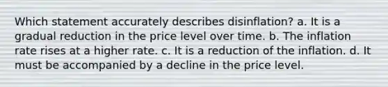 Which statement accurately describes disinflation? a. It is a gradual reduction in the price level over time. b. The inflation rate rises at a higher rate. c. It is a reduction of the inflation. d. It must be accompanied by a decline in the price level.