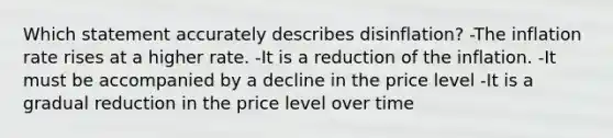 Which statement accurately describes disinflation? -The inflation rate rises at a higher rate. -It is a reduction of the inflation. -It must be accompanied by a decline in the price level -It is a gradual reduction in the price level over time