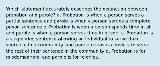 Which statement accurately describes the distinction between probation and parole? a. Probation is when a person serves a partial sentence and parole is when a person serves a complete prison sentence b. Probation is when a person spends time in all and parole is when a person serves time in prison. c. Probation is a suspended sentence allowing an individual to serve their sentence in a community. and parole releases convicts to serve the rest of their sentence in the community d. Probation is for misdemeanors, and parole is for felonies.