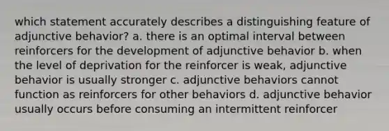 which statement accurately describes a distinguishing feature of adjunctive behavior? a. there is an optimal interval between reinforcers for the development of adjunctive behavior b. when the level of deprivation for the reinforcer is weak, adjunctive behavior is usually stronger c. adjunctive behaviors cannot function as reinforcers for other behaviors d. adjunctive behavior usually occurs before consuming an intermittent reinforcer