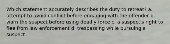 Which statement accurately describes the duty to retreat? a. attempt to avoid conflict before engaging with the offender b. warn the suspect before using deadly force c. a suspect's right to flee from law enforcement d. trespassing while pursuing a suspect