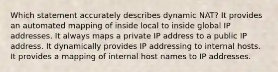 Which statement accurately describes dynamic NAT? It provides an automated mapping of inside local to inside global IP addresses. It always maps a private IP address to a public IP address. It dynamically provides IP addressing to internal hosts. It provides a mapping of internal host names to IP addresses.