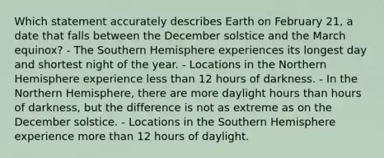 Which statement accurately describes Earth on February 21, a date that falls between the December solstice and the March equinox? - The Southern Hemisphere experiences its longest day and shortest night of the year. - Locations in the Northern Hemisphere experience less than 12 hours of darkness. - In the Northern Hemisphere, there are more daylight hours than hours of darkness, but the difference is not as extreme as on the December solstice. - Locations in the Southern Hemisphere experience more than 12 hours of daylight.