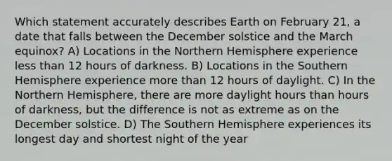 Which statement accurately describes Earth on February 21, a date that falls between the December solstice and the March equinox? A) Locations in the Northern Hemisphere experience less than 12 hours of darkness. B) Locations in the Southern Hemisphere experience more than 12 hours of daylight. C) In the Northern Hemisphere, there are more daylight hours than hours of darkness, but the difference is not as extreme as on the December solstice. D) The Southern Hemisphere experiences its longest day and shortest night of the year