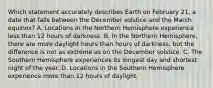 Which statement accurately describes Earth on February 21, a date that falls between the December solstice and the March equinox? A. Locations in the Northern Hemisphere experience less than 12 hours of darkness. B. In the Northern Hemisphere, there are more daylight hours than hours of darkness, but the difference is not as extreme as on the December solstice. C. The Southern Hemisphere experiences its longest day and shortest night of the year. D. Locations in the Southern Hemisphere experience more than 12 hours of daylight.