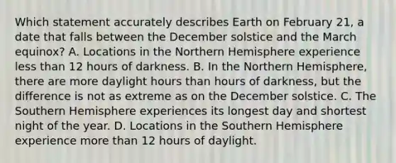 Which statement accurately describes Earth on February 21, a date that falls between the December solstice and the March equinox? A. Locations in the Northern Hemisphere experience less than 12 hours of darkness. B. In the Northern Hemisphere, there are more daylight hours than hours of darkness, but the difference is not as extreme as on the December solstice. C. The Southern Hemisphere experiences its longest day and shortest night of the year. D. Locations in the Southern Hemisphere experience more than 12 hours of daylight.