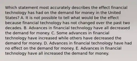 Which statement most accurately describes the effect financial technology has had on the demand for money in the United States? A. It is not possible to tell what would be the effect because financial technology has not changed over the past two decades. B. Advances in financial technology have all decreased the demand for money. C. Some advances in financial technology have increased while others have decreased the demand for money. D. Advances in financial technology have had no effect on the demand for money. E. Advances in financial technology have all increased the demand for money.