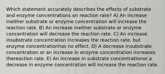 Which statement accurately describes the effects of substrate and enzyme concentrations on reaction rate? A) An increase ineither substrate or enzyme concentration will increase the reaction rate. B) An increase ineither substrate or enzyme concentration will decrease the reaction rate. C) An increase insubstrate concentration increases the reaction rate, but enzyme concentrationhas no effect. D) A decrease insubstrate concentration or an increase in enzyme concentration increases thereaction rate. E) An increase in substrate concentrationor a decrease in enzyme concentration will increase the reaction rate.