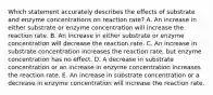 Which statement accurately describes the effects of substrate and enzyme concentrations on reaction rate? A. An increase in either substrate or enzyme concentration will increase the reaction rate. B. An increase in either substrate or enzyme concentration will decrease the reaction rate. C. An increase in substrate concentration increases the reaction rate, but enzyme concentration has no effect. D. A decrease in substrate concentration or an increase in enzyme concentration increases the reaction rate. E. An increase in substrate concentration or a decrease in enzyme concentration will increase the reaction rate.