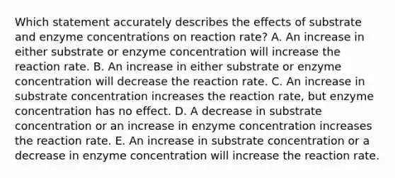 Which statement accurately describes the effects of substrate and enzyme concentrations on reaction rate? A. An increase in either substrate or enzyme concentration will increase the reaction rate. B. An increase in either substrate or enzyme concentration will decrease the reaction rate. C. An increase in substrate concentration increases the reaction rate, but enzyme concentration has no effect. D. A decrease in substrate concentration or an increase in enzyme concentration increases the reaction rate. E. An increase in substrate concentration or a decrease in enzyme concentration will increase the reaction rate.