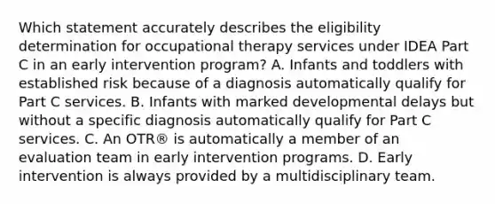 Which statement accurately describes the eligibility determination for occupational therapy services under IDEA Part C in an early intervention program? A. Infants and toddlers with established risk because of a diagnosis automatically qualify for Part C services. B. Infants with marked developmental delays but without a specific diagnosis automatically qualify for Part C services. C. An OTR® is automatically a member of an evaluation team in early intervention programs. D. Early intervention is always provided by a multidisciplinary team.