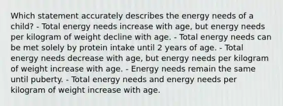 Which statement accurately describes the energy needs of a child? - Total energy needs increase with age, but energy needs per kilogram of weight decline with age. ​- Total energy needs can be met solely by protein intake until 2 years of age. ​- Total energy needs decrease with age, but energy needs per kilogram of weight increase with age. ​- Energy needs remain the same until puberty. - Total energy needs and energy needs per kilogram of weight increase with age.