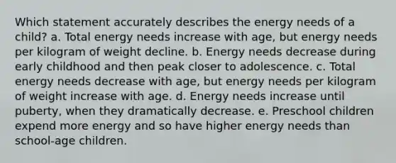 Which statement accurately describes the energy needs of a child? a. Total energy needs increase with age, but energy needs per kilogram of weight decline. b. Energy needs decrease during early childhood and then peak closer to adolescence. c. Total energy needs decrease with age, but energy needs per kilogram of weight increase with age. d. Energy needs increase until puberty, when they dramatically decrease. e. Preschool children expend more energy and so have higher energy needs than school-age children.