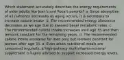 Which statement accurately describes the energy requirements of older adults like Juan's and Rosa's parents? a. Since absorption of all nutrients decreases as aging occurs, it is necessary to increase calorie intake. b. The recommended energy allowance decreases as we age due to lowered basal metabolic rates. c. The recommended calorie intake increases until age 35 and then remains constant for the remaining years. d. The recommended calorie intake increases for men only but remains constant for women after age 35. e. Even when nutritional meals are consumed regularly, a high-potency multivitamin-mineral supplement is highly advised to support increased energy levels.