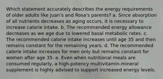 Which statement accurately describes the energy requirements of older adults like Juan's and Rosa's parents? a. Since absorption of all nutrients decreases as aging occurs, it is necessary to increase calorie intake. b. The recommended energy allowance decreases as we age due to lowered basal metabolic rates. c. The recommended calorie intake increases until age 35 and then remains constant for the remaining years. d. The recommended calorie intake increases for men only but remains constant for women after age 35. e. Even when nutritional meals are consumed regularly, a high-potency multivitamin-mineral supplement is highly advised to support increased energy levels.