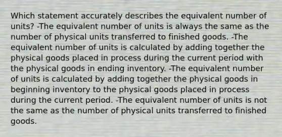 Which statement accurately describes the equivalent number of units? -The equivalent number of units is always the same as the number of physical units transferred to finished goods. -The equivalent number of units is calculated by adding together the physical goods placed in process during the current period with the physical goods in ending inventory. -The equivalent number of units is calculated by adding together the physical goods in beginning inventory to the physical goods placed in process during the current period. -The equivalent number of units is not the same as the number of physical units transferred to finished goods.