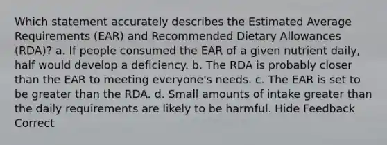 Which statement accurately describes the Estimated Average Requirements (EAR) and Recommended Dietary Allowances (RDA)? a. If people consumed the EAR of a given nutrient daily, half would develop a deficiency. b. The RDA is probably closer than the EAR to meeting everyone's needs. c. The EAR is set to be greater than the RDA. d. Small amounts of intake greater than the daily requirements are likely to be harmful. Hide Feedback Correct