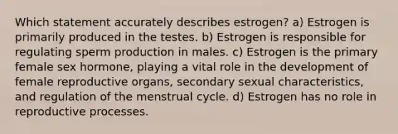 Which statement accurately describes estrogen? a) Estrogen is primarily produced in the testes. b) Estrogen is responsible for regulating sperm production in males. c) Estrogen is the primary female sex hormone, playing a vital role in the development of female reproductive organs, secondary sexual characteristics, and regulation of the menstrual cycle. d) Estrogen has no role in reproductive processes.