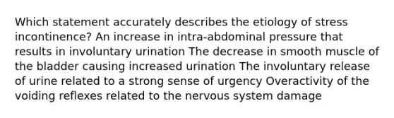 Which statement accurately describes the etiology of stress incontinence? An increase in intra-abdominal pressure that results in involuntary urination The decrease in smooth muscle of the bladder causing increased urination The involuntary release of urine related to a strong sense of urgency Overactivity of the voiding reflexes related to the nervous system damage