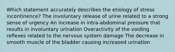 Which statement accurately describes the etiology of stress incontinence? The involuntary release of urine related to a strong sense of urgency An increase in intra-abdominal pressure that results in involuntary urination Overactivity of the voiding reflexes related to the nervous system damage The decrease in smooth muscle of the bladder causing increased urination