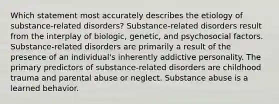 Which statement most accurately describes the etiology of substance-related disorders? Substance-related disorders result from the interplay of biologic, genetic, and psychosocial factors. Substance-related disorders are primarily a result of the presence of an individual's inherently addictive personality. The primary predictors of substance-related disorders are childhood trauma and parental abuse or neglect. Substance abuse is a learned behavior.