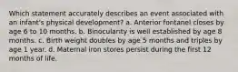 Which statement accurately describes an event associated with an infant's physical development? a. Anterior fontanel closes by age 6 to 10 months. b. Binocularity is well established by age 8 months. c. Birth weight doubles by age 5 months and triples by age 1 year. d. Maternal iron stores persist during the first 12 months of life.