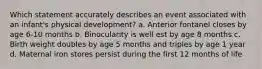 Which statement accurately describes an event associated with an infant's physical development? a. Anterior fontanel closes by age 6-10 months b. Binocularity is well est by age 8 months c. Birth weight doubles by age 5 months and triples by age 1 year d. Maternal iron stores persist during the first 12 months of life