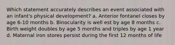 Which statement accurately describes an event associated with an infant's physical development? a. Anterior fontanel closes by age 6-10 months b. Binocularity is well est by age 8 months c. Birth weight doubles by age 5 months and triples by age 1 year d. Maternal iron stores persist during the first 12 months of life