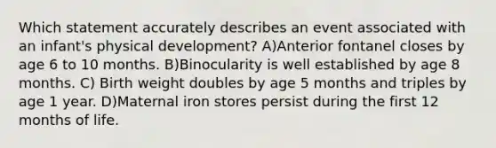 Which statement accurately describes an event associated with an infant's physical development? A)Anterior fontanel closes by age 6 to 10 months. B)Binocularity is well established by age 8 months. C) Birth weight doubles by age 5 months and triples by age 1 year. D)Maternal iron stores persist during the first 12 months of life.