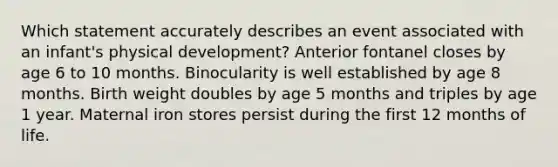 Which statement accurately describes an event associated with an infant's physical development? Anterior fontanel closes by age 6 to 10 months. Binocularity is well established by age 8 months. Birth weight doubles by age 5 months and triples by age 1 year. Maternal iron stores persist during the first 12 months of life.