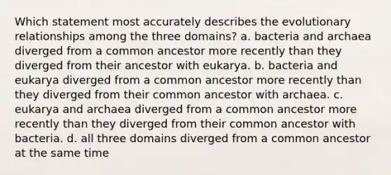 Which statement most accurately describes the evolutionary relationships among the three domains? a. bacteria and archaea diverged from a common ancestor more recently than they diverged from their ancestor with eukarya. b. bacteria and eukarya diverged from a common ancestor more recently than they diverged from their common ancestor with archaea. c. eukarya and archaea diverged from a common ancestor more recently than they diverged from their common ancestor with bacteria. d. all three domains diverged from a common ancestor at the same time