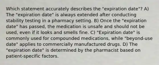 Which statement accurately describes the "expiration date"? A) The "expiration date" is always extended after conducting stability testing in a pharmacy setting. B) Once the "expiration date" has passed, the medication is unsafe and should not be used, even if it looks and smells fine. C) "Expiration date" is commonly used for compounded medications, while "beyond-use date" applies to commercially manufactured drugs. D) The "expiration date" is determined by the pharmacist based on patient-specific factors.