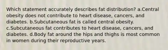 Which statement accurately describes fat distribution? a.Central obesity does not contribute to heart disease, cancers, and diabetes. b.Subcutaneous fat is called central obesity. c.Subcutaneous fat contributes to heart disease, cancers, and diabetes. d.Body fat around the hips and thighs is most common in women during their reproductive years.