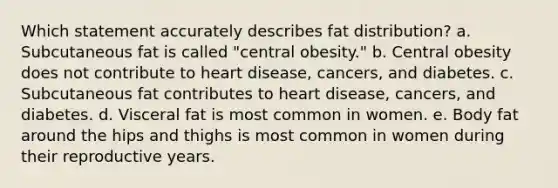 Which statement accurately describes fat distribution? a. Subcutaneous fat is called "central obesity." b. Central obesity does not contribute to heart disease, cancers, and diabetes. c. Subcutaneous fat contributes to heart disease, cancers, and diabetes. d. Visceral fat is most common in women. e. Body fat around the hips and thighs is most common in women during their reproductive years.