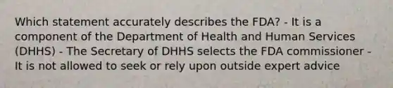 Which statement accurately describes the FDA? - It is a component of the Department of Health and Human Services (DHHS) - The Secretary of DHHS selects the FDA commissioner - It is not allowed to seek or rely upon outside expert advice