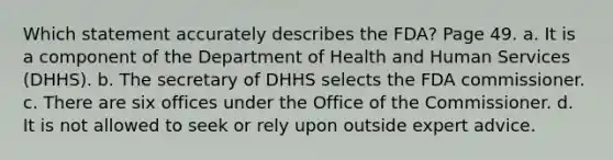 Which statement accurately describes the FDA? Page 49. a. It is a component of the Department of Health and Human Services (DHHS). b. The secretary of DHHS selects the FDA commissioner. c. There are six offices under the Office of the Commissioner. d. It is not allowed to seek or rely upon outside expert advice.