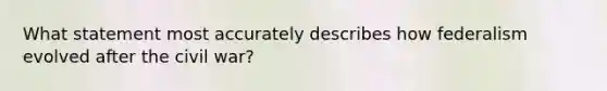 What statement most accurately describes how federalism evolved after the civil war?