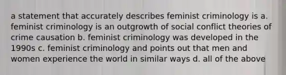 a statement that accurately describes feminist criminology is a. feminist criminology is an outgrowth of social conflict theories of crime causation b. feminist criminology was developed in the 1990s c. feminist criminology and points out that men and women experience the world in similar ways d. all of the above