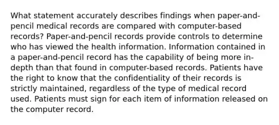 What statement accurately describes findings when paper-and-pencil medical records are compared with computer-based records? Paper-and-pencil records provide controls to determine who has viewed the health information. Information contained in a paper-and-pencil record has the capability of being more in-depth than that found in computer-based records. Patients have the right to know that the confidentiality of their records is strictly maintained, regardless of the type of medical record used. Patients must sign for each item of information released on the computer record.