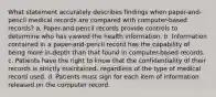 What statement accurately describes findings when paper-and-pencil medical records are compared with computer-based records? a. Paper-and-pencil records provide controls to determine who has viewed the health information. b. Information contained in a paper-and-pencil record has the capability of being more in-depth than that found in computer-based records. c. Patients have the right to know that the confidentiality of their records is strictly maintained, regardless of the type of medical record used. d. Patients must sign for each item of information released on the computer record.