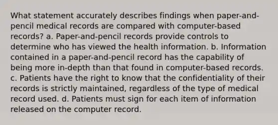 What statement accurately describes findings when paper-and-pencil medical records are compared with computer-based records? a. Paper-and-pencil records provide controls to determine who has viewed the health information. b. Information contained in a paper-and-pencil record has the capability of being more in-depth than that found in computer-based records. c. Patients have the right to know that the confidentiality of their records is strictly maintained, regardless of the type of medical record used. d. Patients must sign for each item of information released on the computer record.